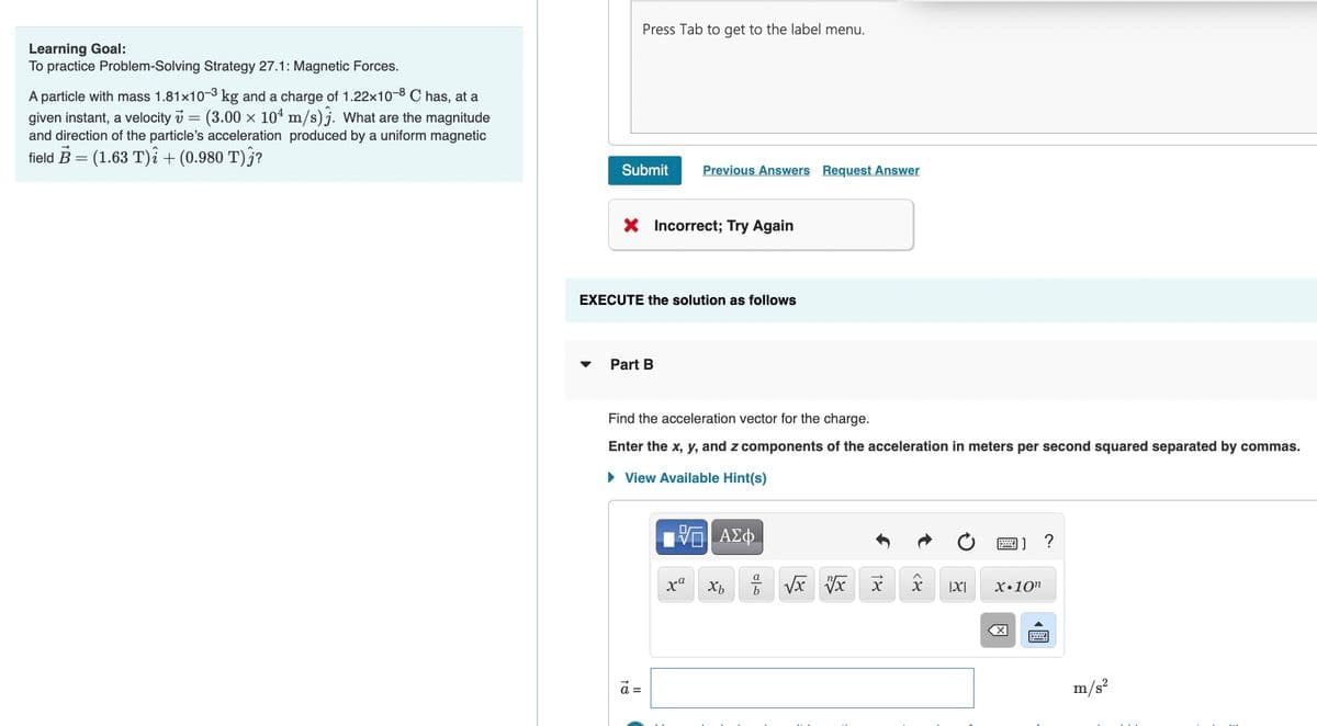 Press Tab to get to the label menu.
Learning Goal:
To practice Problem-Solving Strategy 27.1: Magnetic Forces.
A particle with mass 1.81x10-3 kg and a charge of 1.22x10-8 C has, at a
given instant, a velocity v = (3.00 x 104 m/s)j. What are the magnitude
and direction of the particle's acceleration produced by a uniform magnetic
field B = (1.63 T)i + (0.980 T)§?
Submit
Previous Answers Request Answer
X Incorrect; Try Again
EXECUTE the solution as follows
Part B
Find the acceleration vector for the charge.
Enter the x, y, and z components of the acceleration in meters per second squared separated by commas.
• View Available Hint(s)
画]
|X|
X•10"
a =
m/s?
圓
18
