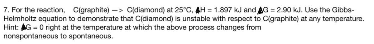 7. For the reaction, C(graphite) -> C(diamond) at 25°C, AH = 1.897 kJ and AG = 2.90 kJ. Use the Gibbs-
Helmholtz equation to demonstrate that C(diamond) is unstable with respect to C(graphite) at any temperature.
Hint: AG = 0 right at the temperature at which the above process changes from
nonspontaneous to spontaneous.