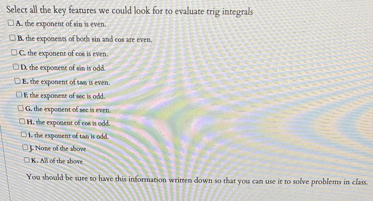 Select all the key features we could look for to evaluate trig integrals
DA. the exponent of sin is even.
UB. the exponents of both sin and cos are even.
OC. the exponent of cos is even.
OD. the exponent of sin is odd.
OE. the exponent of tan is even.
OF the exponent of sec is odd.
O G. the exponent of sec is even.
OH, the exponent of cos is odd.
OI. the exponent of tan is odd.
OJ. None of the above
OK. All of the above
You should be sure to have this information written down so that you can use it to solve problems in class.
