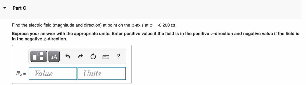 Part C
Find the electric field (magnitude and direction) at point on the x-axis at x = -0.200 m.
Express your answer with the appropriate units. Enter positive value if the field is in the positive x-direction and negative value if the field is
in the negative x-direction.
HẢ
?
E =
Value
Units
