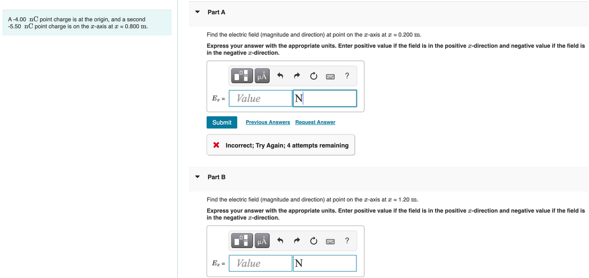 Part A
A -4.00 nC point charge is at the origin, and a second
-5.50 nC point charge is on the x-axis at x = 0.800 m.
Find the electric field (magnitude and direction) at point on the x-axis at x = 0.200 m.
Express your answer with the appropriate units. Enter positive value if the field is in the positive x-direction and negative value if the field is
in the negative x-direction.
HẢ
?
Value
N
%3D
Submit
Previous Answers Request Answer
X Incorrect; Try Again; 4 attempts remaining
Part B
Find the electric field (magnitude and direction) at point on the x-axis at x = 1.20 m.
Express your answer with the appropriate units. Enter positive value if the field is in the positive x-direction and negative value if the field is
in the negative x-direction.
HẢ
En =
Value
N
