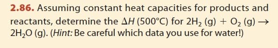 2.86. Assuming constant heat capacities for products and
reactants, determine the AH (500°C) for 2H₂ (g) + O₂ (g) →
2H₂O (g). (Hint: Be careful which data you use for water!)