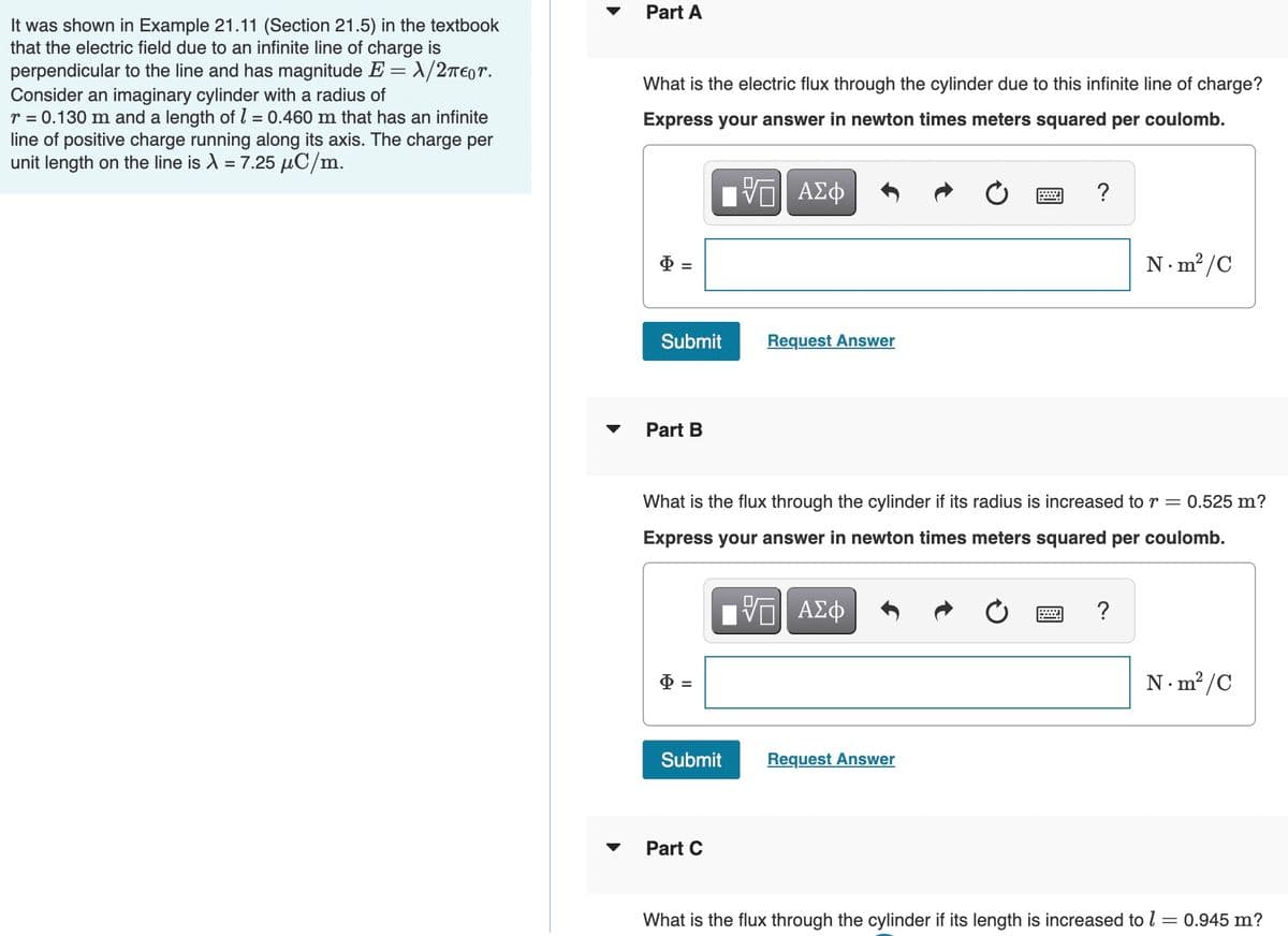 Part A
It was shown in Example 21.11 (Section 21.5) in the textbook
that the electric field due to an infinite line of charge is
perpendicular to the line and has magnitude E = X/2T€0r.
Consider an imaginary cylinder with a radius of
r = 0.130 m and a length of l = 0.460 m that has an infinite
line of positive charge running along its axis. The charge per
unit length on the line is A = 7.25 µC/m.
What is the electric flux through the cylinder due to this infinite line of charge?
Express your answer in newton times meters squared per coulomb.
N.m²/C
Submit
Request Answer
Part B
What is the flux through the cylinder if its radius is increased to r = 0.525 m?
Express your answer in newton times meters squared per coulomb.
ΑΣφ
N. m? /C
Submit
Request Answer
Part C
What is the flux through the cylinder if its length is increased to l = 0.945 m?
