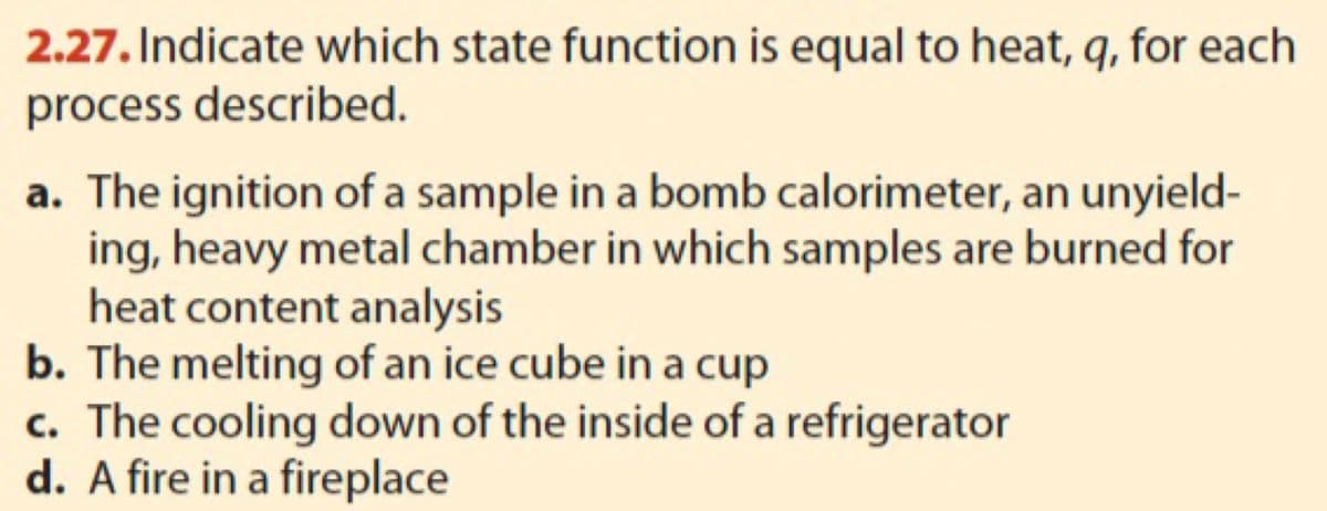 2.27. Indicate which state function is equal to heat, q, for each
process described.
a. The ignition of a sample in a bomb calorimeter, an unyield-
ing, heavy metal chamber in which samples are burned for
heat content analysis
b. The melting of an ice cube in a cup
c. The cooling down of the inside of a refrigerator
d. A fire in a fireplace