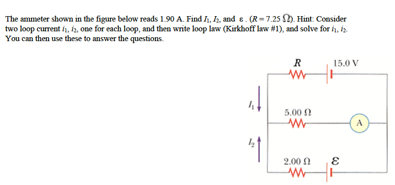 The ammeter shown in the figure below reads 1.90 A. Find I₁, I₂, and & . (R = 7.25 №2). Hint: Consider
two loop current 11, 12, one for each loop, and then write loop law (Kirkhoff law #1), and solve for 1₁, 12.
You can then use these to answer the questions.
t
R
5.00 Ω
W
2.00 Ω
www
15.0 V
E
A