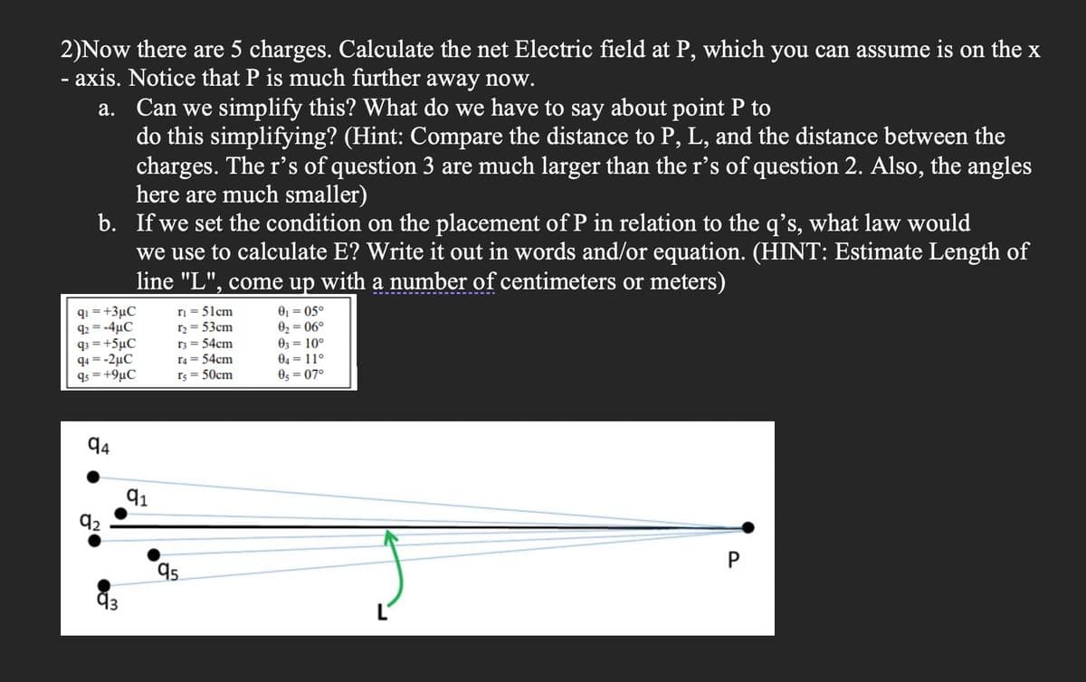 2)Now there are 5 charges. Calculate the net Electric field at P, which you can assume is on the x
- axis. Notice that P is much further away now.
a. Can we simplify this? What do we have to say about point P to
do this simplifying? (Hint: Compare the distance to P, L, and the distance between the
charges. The r’s of question 3 are much larger than the r’s of question 2. Also, the angles
here are much smaller)
b. If we set the condition on the placement of P in relation to the q's, what law would
we use to calculate E? Write it out in words and/or equation. (HINT: Estimate Length of
line "L", come up with a number of centimeters or meters)
qi = +3µC
92 = -4µC
q3 = +5µC
q4 = -2µC
qs = +9µC
ri = 51cm
r2 = 53cm
r3 = 54cm
r4 = 54cm
rs = 50cm
01 = 05°
02 = 06°
03 = 10°
04 = 11°
O5 = 07°
94
P
95
L'
