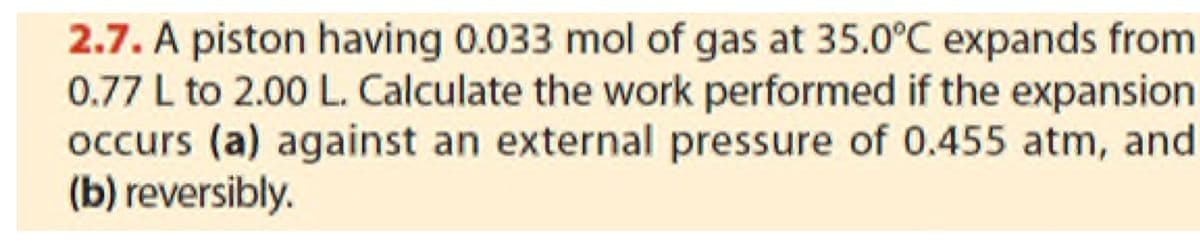 2.7. A piston having 0.033 mol of gas at 35.0°C expands from
0.77 L to 2.00 L. Calculate the work performed if the expansion
occurs (a) against an external pressure of 0.455 atm, and
(b) reversibly.