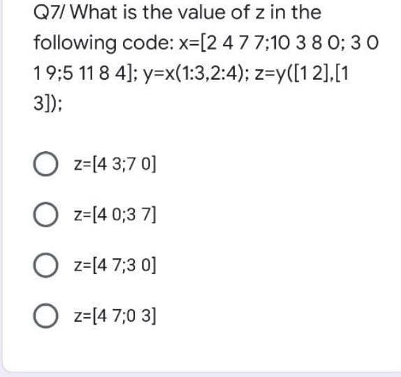 Q7/ What is the value of z in the
following code: x=[2 477;10 3 8 0; 3 0
19:5 11 8 4]; y=x(1:3,2:4); z=y([12],[1
3]);
O z=14 3;7 0]
O z=[4 0;3 7]
O z=[4 7;3 0]
O z=[4 7;0 3]
