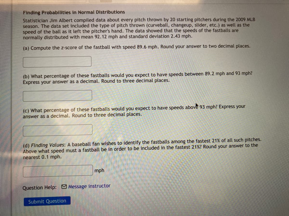 Finding Probabilities in Normal Distributions
Statistician Jim Albert compiled data about every pitch thrown by 20 starting pitchers during the 2009 MLB
season. The data set included the type of pitch thrown (curveball, changeup, slider, etc.) as well as the
speed of the ball as it left the pitcher's hand. The data showed that the speeds of the fastballs are
normally distributed with mean 92.12 mph and standard deviation 2.43 mph.
(a) Compute the z-score of the fastball with speed 89.6 mph. Round your answer to two decimal places.
(b) What percentage of these fastballs would you expect to have speeds between 89.2 mph and 93 mph?
Express your answer as a decimal. Round to three decimal places.
(c) What percentage of these fastballs would you expect to have speeds above 93 mph? Express your
answer as a decimal. Round to three decimal places.
(d) Finding Values: A baseball fan wishes to identify the fastballs among the fastest 21% of all such pitches.
Above what speed must a fastball be in order to be included in the fastest 21%? Round your answer to the
nearest 0.1 mph.
mph
Question Help: Message instructor
Submit Question
