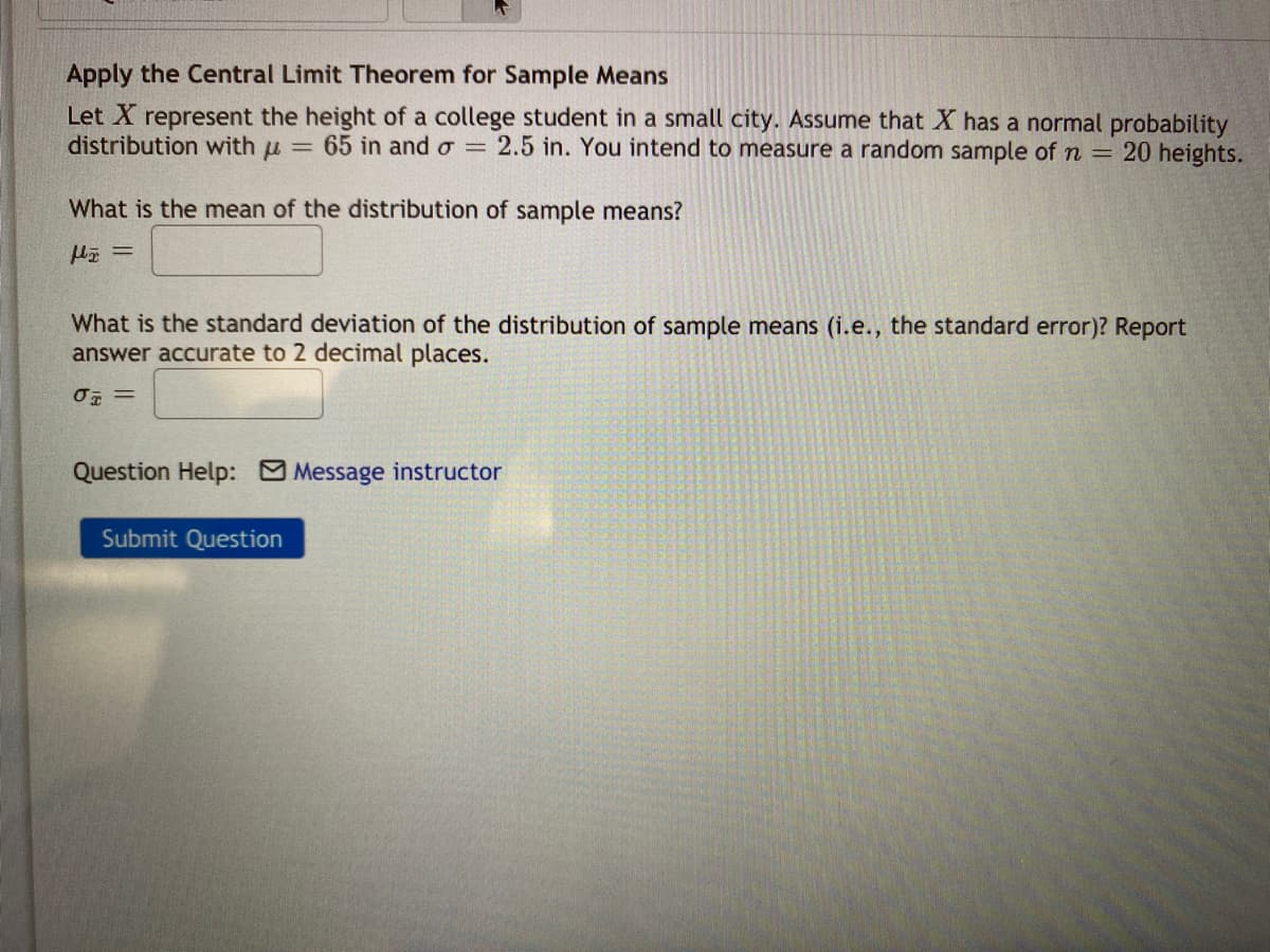 Apply the Central Limit Theorem for Sample Means
Let X represent the height of a college student in a small city. Assume that X has a normal probability
distribution with u = 65 in and o = 2.5 in. You intend to measure a random sample of n = 20 heights.
What is the mean of the distribution of sample means?
What is the standard deviation of the distribution of sample means (i.e., the standard error)? Report
answer accurate to 2 decimal places.
Question Help: Message instructor
Submit Question
