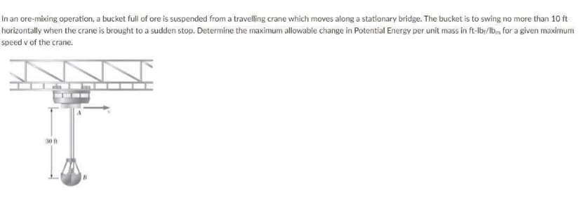 In an ore-mixing operation, a bucket full of ore is suspended from a travelling crane which moves along a stationary bridge. The bucket is to swing no more than 10 ft
horizontally when the crane is brought to a sudden stop. Determine the maximum allowable change in Potential Energy per unit mass in ft-lb:/lb., for a given maximum
speed v of the crane.
30 f

