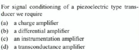 For signal conditioning of a piezoelectric type trans-
ducer we require
(a) a charge amplifier
(b) a differential amplifier
(c) an instrumentation amplifier
(d) a transconductance amplifier
