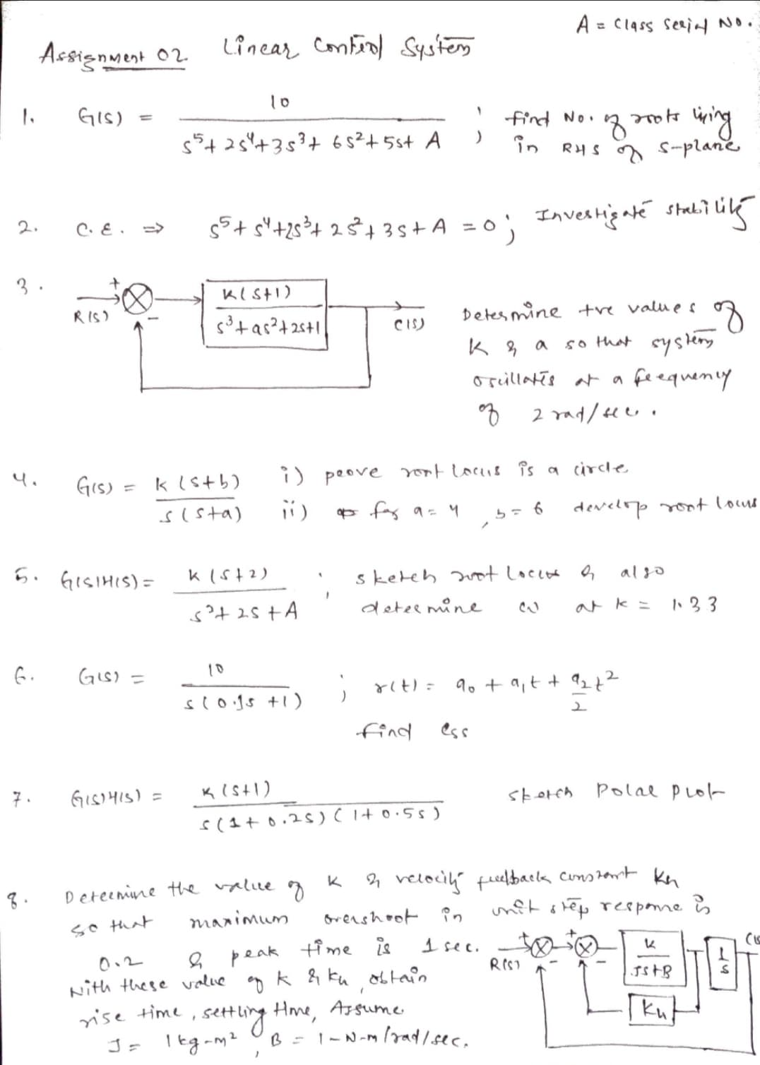 A = C1ass serinl No.
%3D
Assignment 02
Linear Confrol Systes
10
1.
GIS)
%3D
find No.
îin
wing
o Suplane
s+25+3+ 65²+5st A
RHS
s°+ s"+2s³4 2$4 3s+A = 0; IAvestigté stali? Li
2.
C. E .
3 .
Detes mine +re valu e s
so that systeny
RIS)
CIS)
orillatis at a
fe equeny
4.
Gis) = klstb)
i) peove rot locis îs a circle
sIsta)
* fas a =4
develop t lous
5.
GISIHIS) =
k (st2)
sketeh wt Locee o
algo
deter mine
ark =
GIs) =
10
9o + a,t + 27?
slogs +1)
find ess
7.
GISIHIS) =
storch Polae plok
4 velocih fielbacla constert kn
unft otep respone s
K
Deteenine the value
manimum
orershoot ?n
so that
peak time is
Nith these value g k & ku obtain
Hme, Asgume
B = 1-N-m radsec.
1 sec.
RIST
0.2
setting
J= leg-mz
[kut
rise time
