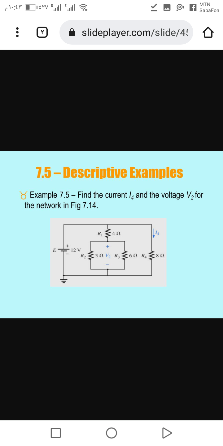 MTN
SabaFon
slideplayer.com/slide/45 O
7.5 – Descriptive Examples
Y Example 7.5 - Find the current /4 and the voltage V½ for
the network in Fig 7.14.
R1
E = 12 V
R2 3N V2 R36N R4 8n
