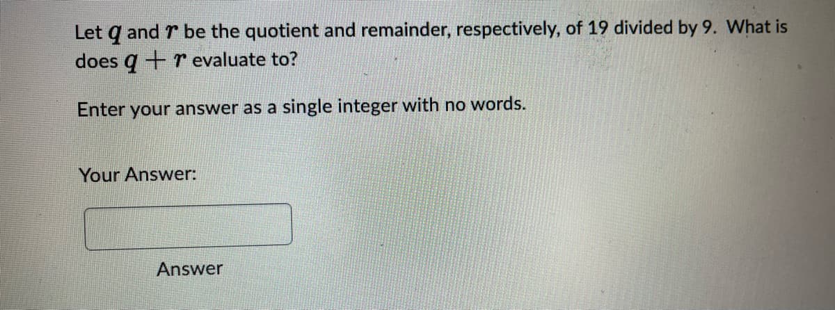 Let q and 7 be the quotient and remainder, respectively, of 19 divided by 9. What is
does q + r evaluate to?
Enter your answer as a single integer with no words.
Your Answer:
Answer