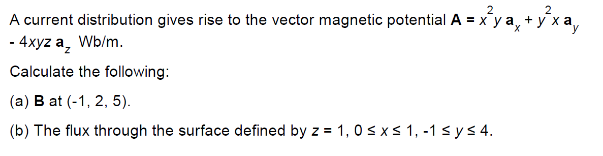 2
2
A current distribution gives rise to the vector magnetic potential A = x y a, + y x
- 4xyz a,
Wb/m.
Calculate the following:
(а) В at (-1, 2, 5).
(b) The flux through the surface defined by z = 1, 0 < x < 1, -1 sys 4.
