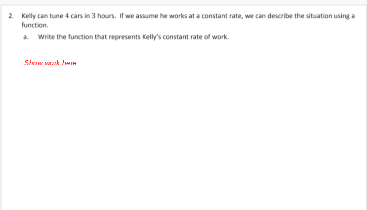 2. Kelly can tune 4 cars in 3 hours. If we assume he works at a constant rate, we can describe the situation using a
function.
a. Write the function that represents Kelly's constant rate of work.
Show work here:
