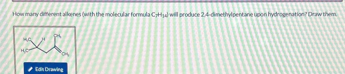 How many different alkenes (with the molecular formula C7H14) will produce 2,4-dimethylpentane upon hydrogenation? Draw them.
H₂C H
L
H₂C
CH₂
CH₂
Edit Drawing