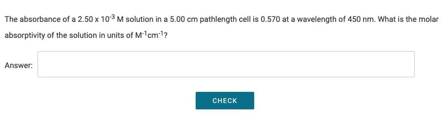 The absorbance of a 2.50 x 10-3 M solution in a 5.00 cm pathlength cell is 0.570 at a wavelength of 450 nm. What is the molar
absorptivity of the solution in units of M-¹cm-¹?
Answer:
CHECK