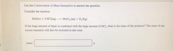 Use the Conservation of Mass Interactive to answer the question.
Consider the reaction.
MnS(s) + 2 HCl(aq) →→→MnCl₂(aq) + H₂S(g)
If the large amount of MnS is combined with the large amount of HCI, what is the mass of the products? The mass of any
excess reactants will also be included in this total.
mass:
8