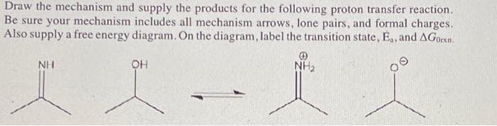 Draw the mechanism and supply the products for the following proton transfer reaction.
Be sure your mechanism includes all mechanism arrows, lone pairs, and formal charges.
Also supply a free energy diagram. On the diagram, label the transition state, Ea, and AGorn.
NH₂
NH
OH