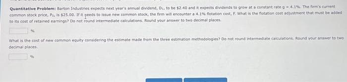 Quantitative Problem: Barton Industries expects next year's annual dividend, D₁, to be $2.40 and it expects dividends to grow at a constant rate g-4.1%. The firm's current
common stock price, Po, is $25.00. If it needs to issue new common stock, the firm will encounter a 4.1% flotation cost, F. What is the flotation cost adjustment that must be added
to its cost of retained earnings? Do not round intermediate calculations. Round your answer to two decimal places.
What is the cost of new common equity considering the estimate made from the three estimation methodologies? Do not round intermediate calculations. Round your answer to two
decimal places.
%