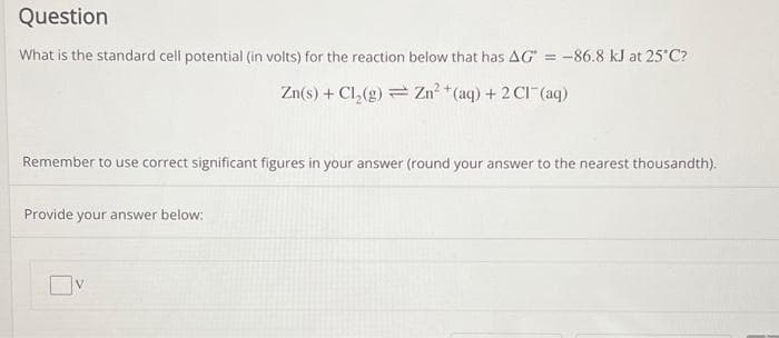 Question
What is the standard cell potential (in volts) for the reaction below that has AG = -86.8 kJ at 25°C?
Zn(s) + Cl₂(g) = Zn²+ (aq) + 2Cl(aq)
Remember to use correct significant figures in your answer (round your answer to the nearest thousandth).
Provide your answer below: