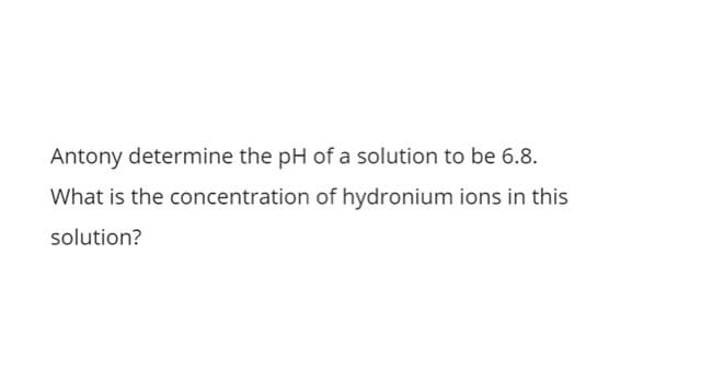 Antony determine the pH of a solution to be 6.8.
What is the concentration of hydronium ions in this
solution?
