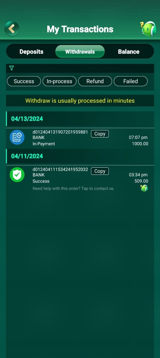 My Transactions
Deposits
Withdrawals
Balance
T
Success In-process
Refund
Failed
Withdraw is usually processed in minutes
04/13/2024
d012404131907201959881
EO
Copy
BANK
07:07 pm
In-Payment
1000.00
04/11/2024
d012404111534241952032
BANK
Success
Copy
Need help with this order? Tap to contact us.
03:34 pm
509.00