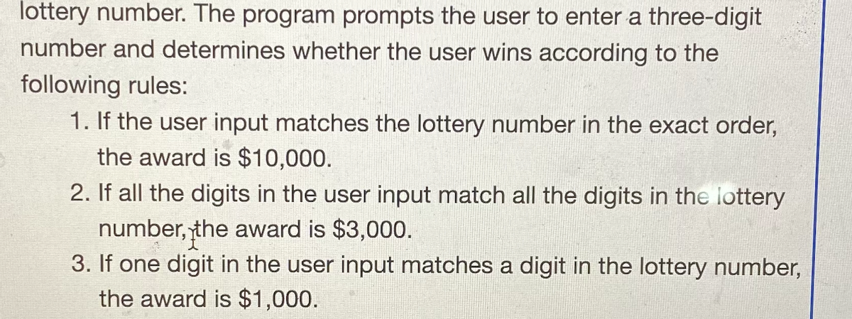 lottery number. The program prompts the user to enter a three-digit
number and determines whether the user wins according to the
following rules:
1. If the user input matches the lottery number in the exact order,
the award is $10,000.
2. If all the digits in the user input match all the digits in the lottery
number, the award is $3,000.
3. If one digit in the user input matches a digit in the lottery number,
the award is $1,000.
