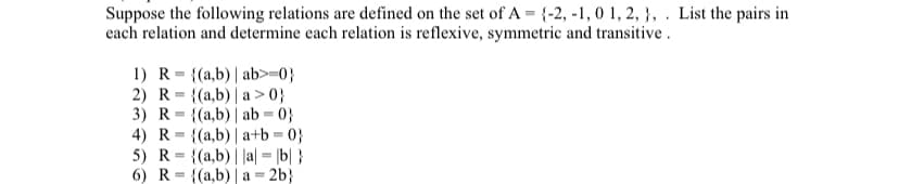 Suppose the following relations are defined on the set of A = {-2, -1, 0 1, 2, }, . List the pairs in
each relation and determine each relation is reflexive, symmetric and transitive.
1) R= {(a,b)| ab>=0}
2) R= {(a,b)| a > 0}
3) R= {(a,b)| ab = 0}
4) R= {(a,b)| a+b = 0}
5) R= {(a,b)||a| = |b| }
6) R= {(a,b) | a = 2b}
%3D
%3D
