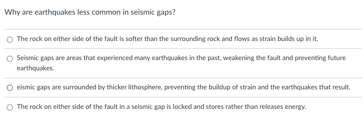 Why are earthquakes less common in seismic gaps?
The rock on either side of the fault is softer than the surrounding rock and flows as strain builds up in it.
Seismic gaps are areas that experienced many earthquakes in the past, weakening the fault and preventing future
earthquakes.
eismic gaps are surrounded by thicker lithosphere, preventing the buildup of strain and the earthquakes that result.
O The rock on either side of the fault in a seismic gap is locked and stores rather than releases energy.
