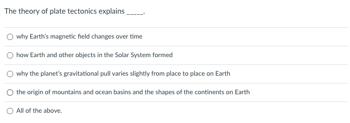 The theory of plate tectonics explains
O why Earth's magnetic field changes over time
how Earth and other objects in the Solar System formed
why the planet's gravitational pull varies slightly from place to place on Earth
O the origin of mountains and ocean basins and the shapes of the continents on Earth
O All of the above.
