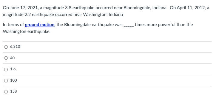 On June 17, 2021, a magnitude 3.8 earthquake occurred near Bloomingdale, Indiana. On April 11, 2012, a
magnitude 2.2 earthquake occurred near Washington, Indiana
In terms of ground motion, the Bloomingdale earthquake was
times more powerful than the
Washington earthquake.
O 6,310
40
1.6
100
O 158
