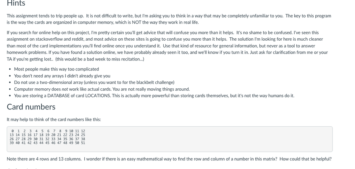 Hints
This assignment tends to trip people up. It is not difficult to write, but I'm asking you to think in a way that may be completely unfamiliar to you. The key to this program
is the way the cards are organized in computer memory, which is NOT the way they work in real life.
If you search for online help on this project, I'm pretty certain you'll get advice that will confuse you more than it helps. It's no shame to be confused. I've seen this
assignment on stackoverflow and reddit, and most advice on these sites is going to confuse you more than it helps. The solution I'm looking for here is much cleaner
than most of the card implementations you'll find online once you understand it. Use that kind of resource for general information, but never as a tool to answer
homework problems. If you have found a solution online, we have probably already seen it too, and we'll know if you turn it in. Just ask for clarification from me or your
TA if you're getting lost.. (this would be a bad week to miss recitation..)
• Most people make this way too complicated
• You don't need any arrays didn't already give you
• Do not use a two-dimensional array (unless you want to for the blackbelt challenge)
• Computer memory does not work like actual cards. You are not really moving things around.
• You are storing a DATABASE of card LOCATIONS. This is actually more powerful than storing cards themselves, but it's not the way humans do it.
Card numbers
It may help to think of the card numbers like this:
1 2 3 4 5 6 7 8 9 10 11 12
13 14 15 16 17 18 19 20 21 22 23 24 25
26 27 28 29 30 31 32 33 34 35 36 37 38
39 40 41 42 43 44 45 46 47 48 49 50 51
Note there are 4 rows and 13 columns. I wonder if there is an easy mathematical way to find the row and column of a number in this matrix? How could that be helpful?
