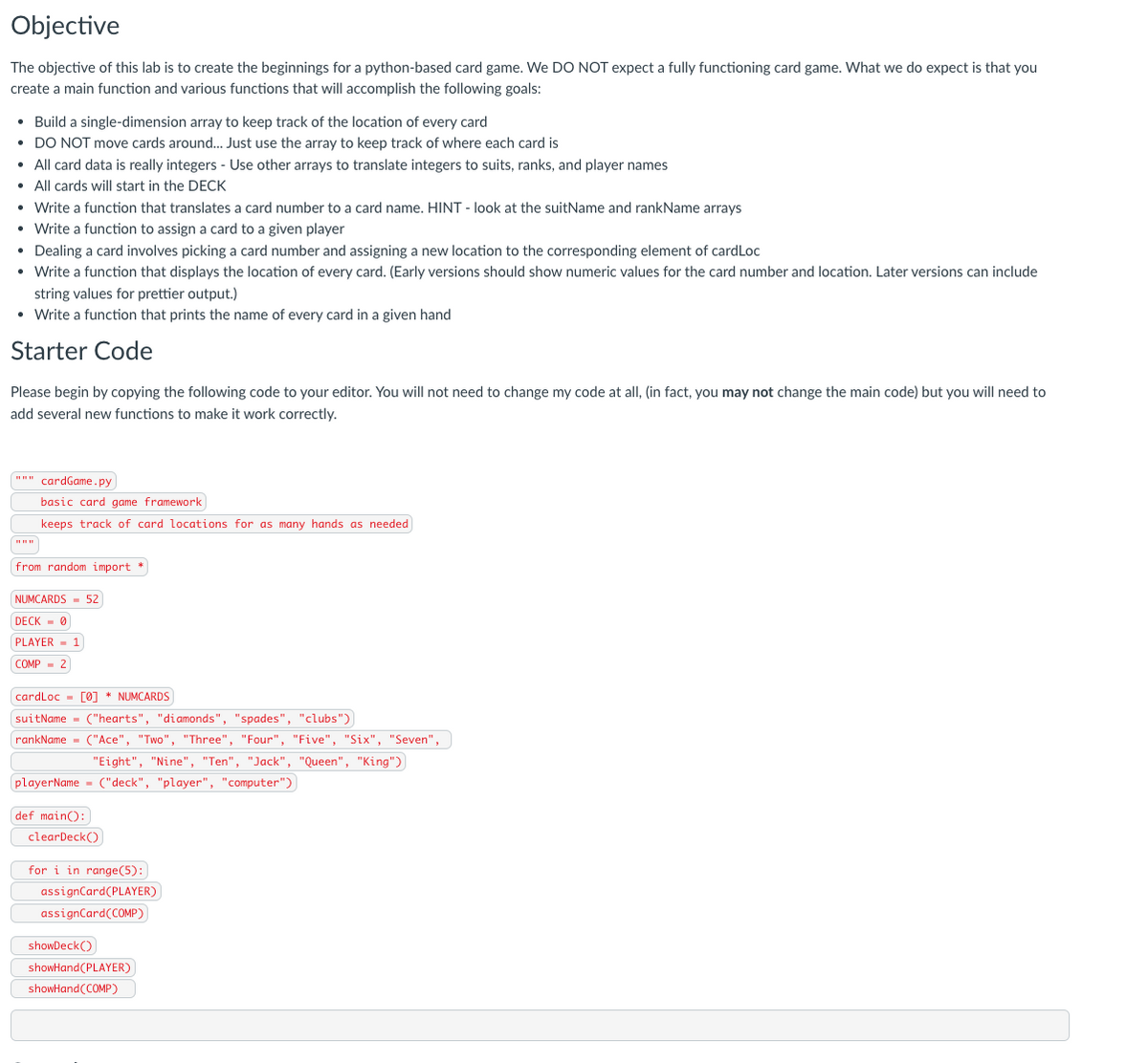 Objective
The objective of this lab is to create the beginnings for a python-based card game. We DO NOT expect a fully functioning card game. What we do expect is that you
create a main function and various functions that will accomplish the following goals:
• Build a single-dimension array to keep track of the location of every card
• DO NOT move cards around.. Just use the array to keep track of where each card is
• All card data is really integers - Use other arrays to translate integers to suits, ranks, and player names
• All cards will start in the DECK
• Write a function that translates a card number to a card name. HINT - look at the suitName and rankName arrays
• Write a function to assign a card to a given player
• Dealing a card involves picking a card number and assigning a new location to the corresponding element of cardLoc
• Write a function that displays the location of every card. (Early versions should show numeric values for the card number and location. Later versions can include
string values for prettier output.)
• Write a function that prints the name of every card in a given hand
Starter Code
Please begin by copying the following code to your editor. You will not need to change my code at all, (in fact, you may not change the main code) but you will need to
add several new functions to make it work correctly.
cardGame.py
basic card game framework
keeps track of card locations for as many hands as needed
from random import *
NUMCARDS - 52
DECK - 0
PLAYER - 1
COMP - 2
cardLoc - [0] * NUMCARDS
suitName - ("hearts", "diamonds", "spades", "clubs")
rankName - ("Ace", "Two", "Three", "Four", "Five", "Six", "Seven",
"Eight", "Nine", "Ten", "Jack", "Queen", "King")
playerName = ("deck", "player", "computer")
def main():
clearDeck()
for i in range(5):
assignCard(PLAYER)
assignCard(COMP)
showDeck()
showHand(PLAYER)
showHand(COMP)
