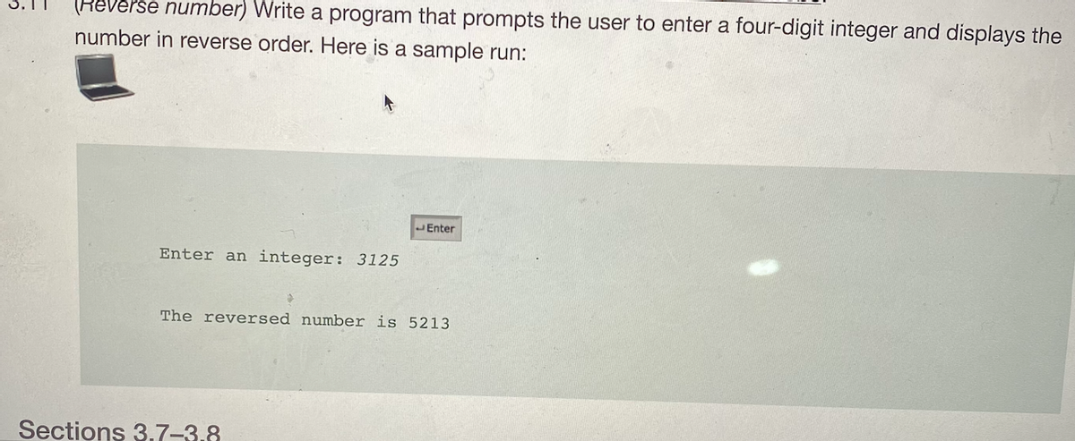 (Reverse number) Write a program that prompts the user to enter a four-digit integer and displays the
number in reverse order. Here is a sample run:
JEnter
Enter an integer: 3125
The reversed number is 5213
Sections 3.7-3,8
