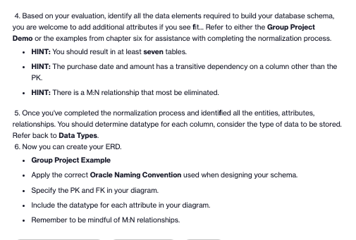 4. Based on your evaluation, identify all the data elements required to build your database schema,
you are welcome to add additional attributes if you see fit. Refer to either the Group Project
Demo or the examples from chapter six for assistance with completing the normalization process.
• HINT: You should result in at least seven tables.
• HINT: The purchase date and amount has a transitive dependency on a column other than the
PK.
• HINT: There is a M:N relationship that most be eliminated.
5. Once you've completed the normalization process and identified all the entities, attributes,
relationships. You should determine datatype for each column, consider the type of data to be stored.
Refer back to Data Types.
6. Now you can create your ERD.
• Group Project Example
• Apply the correct Oracle Naming Convention used when designing your schema.
• Specify the PK and FK in your diagram.
• Include the datatype for each attribute in your diagram.
• Remember to be mindful of M.N relationships.
