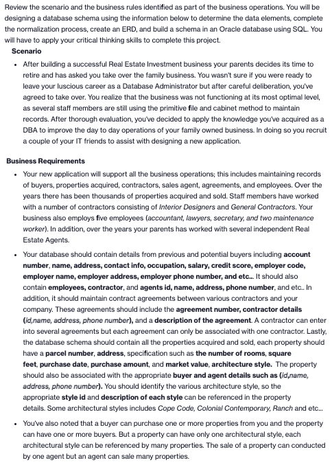 Review the scenario and the business rules identified as part of the business operations. You will be
designing a database schema using the information below to determine the data elements, complete
the normalization process, create an ERD, and build a schema in an Oracle database using SQL. You
will have to apply your critical thinking skills to complete this project.
Scenario
• After building a successful Real Estate Investment business your parents decides its time to
retire and has asked you take over the family business. You wasn't sure if you were ready to
leave your luscious career as a Database Administrator but after careful deliberation, you've
agreed to take over. You realize that the business was not functioning at its most optimal level,
as several staff members are still using the primitive file and cabinet method to maintain
records. After thorough evaluation, you've decided to apply the knowledge you've acquired as a
DBA to improve the day to day operations of your family owned business. In doing so you recruit
a couple of your IT friends to assist with designing a new application.
Business Requirements
• Your new application will support all the business operations; this includes maintaining records
of buyers, properties acquired, contractors, sales agent, agreements, and employees. Over the
years there has been thousands of properties acquired and sold. Staff members have worked
with a number of contractors consisting of Interior Designers and General Contractors. Your
business also employs five employees (accountant, lawyers, secretary, and two maintenance
worker). In addition, over the years your parents has worked with several independent Real
Estate Agents.
• Your database should contain details from previous and potential buyers including account
number, name, address, contact info, occupation, salary, credit score, employer code,
employer name, employer address, employer phone number, and etc. It should also
contain employees, contractor, and agents id, name, address, phone number, and etc. In
addition, it should maintain contract agreements between various contractors and your
company. These agreements should include the agreement number, contractor details
(id,name, address, phone number), and a description of the agreement. A contractor can enter
into several agreements but each agreement can only be associated with one contractor. Lastly,
the database schema should contain all the properties acquired and sold, each property should
have a parcel number, address, specification such as the number of rooms, square
feet, purchase date, purchase amount, and market value, architecture style. The property
should also be associated with the appropriate buyer and agent details such as (id,name,
address, phone number). You should identify the various architecture style, so the
appropriate style id and description of each style can be referenced in the property
details. Some architectural styles includes Cope Code, Colonial Contemporary, Ranch and etc.
• You've also noted that a buyer can purchase one or more properties from you and the property
can have one or more buyers. But a property can have only one architectural style, each
architectural style can be referenced by many properties. The sale of a property can conducted
by one agent but an agent can sale many properties.
