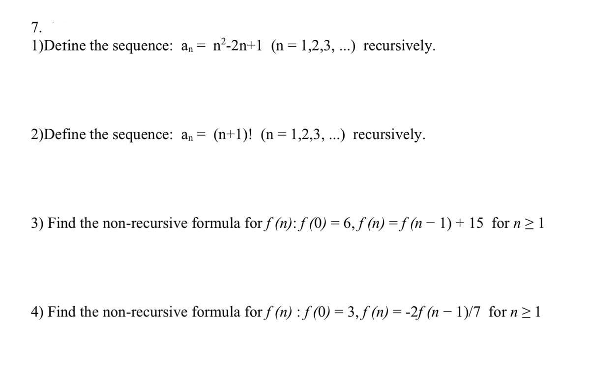 7.
1)Detine the sequence: an = n²-2n+1 (n=1,2,3, ...) recursively.
2)Define the sequence: an =
(n+1)! (n= 1,2,3, ..) recursively.
3) Find the non-recursive formula for f (n): f (0) = 6, f (n) = f (n – 1) + 15 for n> 1
4) Find the non-recursive formula for f (n) :f (0) = 3, f (n) = -2f (n – 1)/7 for n>1
