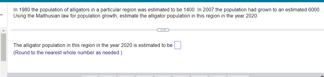 In 1980 the population of alligators in a particular region was estimated to be 1400. In 2007 the population had grown to an estimated 6000.
Using the Malthusian law for population growth, estimate the alligator population in this region in the year 2020.
CH
The alligator population in this region in the year 2020 is estimated to be
(Round to the nearest whole number as needed.)