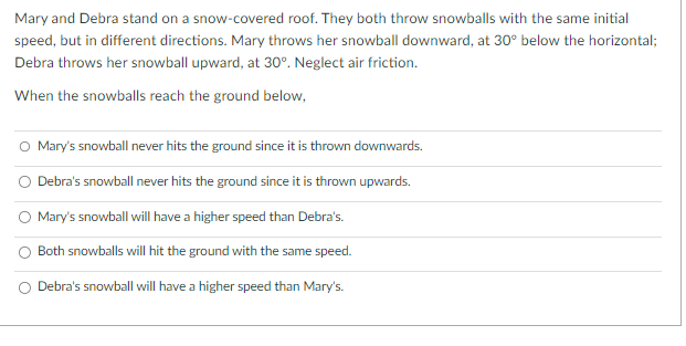 Mary and Debra stand on a snow-covered roof. They both throw snowballs with the same initial
speed, but in different directions. Mary throws her snowball downward, at 30° below the horizontal;
Debra throws her snowball upward, at 30°. Neglect air friction.
When the snowballs reach the ground below,
O Mary's snowball never hits the ground since it is thrown downwards.
Debra's snowball never hits the ground since it is thrown upwards.
Mary's snowball will have a higher speed than Debra's.
Both snowballs will hit the ground with the same speed.
Debra's snowball will have a higher speed than Mary's.