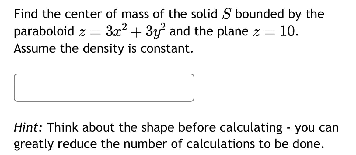 Find the center of mass of the solid S bounded by the
paraboloid z = 3x² + 3y² and the plane z = 10.
Assume the density is constant.
Hint: Think about the shape before calculating - you can
greatly reduce the number of calculations to be done.