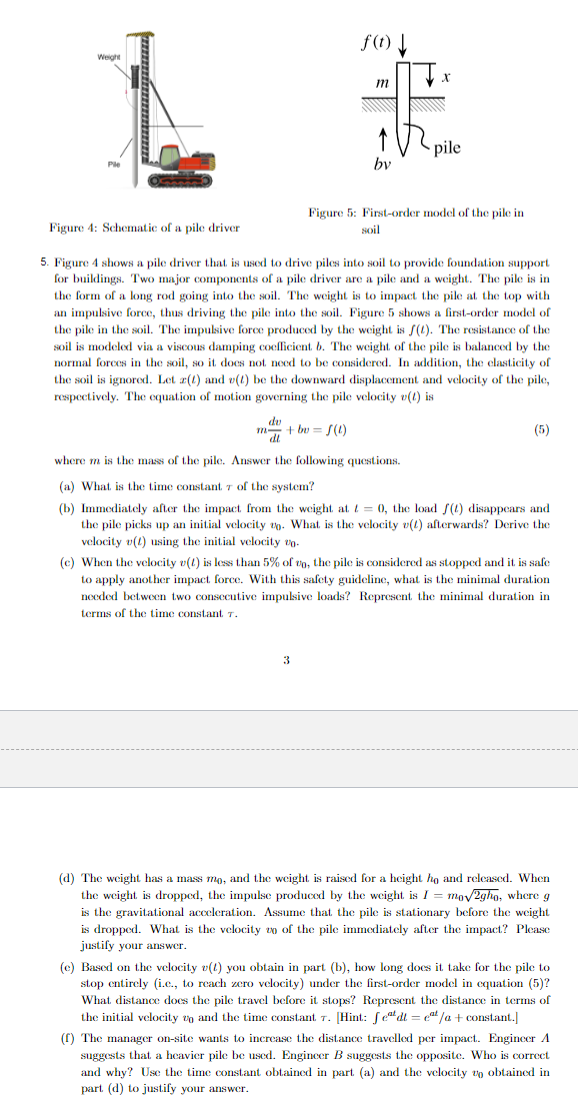 Weight
Ple
Figure 4: Schematic of a pile driver
f(t)
m+bv=f(1)
m
by
3
X
pile
Figure 5: First-order model of the pile in
soil
5. Figure 4 shows a pile driver that is used to drive piles into soil to provide foundation support
for buildings. Two major components of a pile driver are a pile and a weight. The pile is in
the form of a long rod going into the soil. The weight is to impact the pile at the top with
an impulsive force, thus driving the pile into the soil. Figure 5 shows a first-order model of
the pile in the soil. The impulsive force produced by the weight is f(t). The resistance of the
soil is modeled via a viscous damping coefficient. b. The weight of the pile is balanced by the
normal forces in the soil, so it does not need to be considered. In addition, the elasticity of
the soil is ignored. Let z(t) and v(t) be the downward displacement and velocity of the pile,
respectively. The equation of motion governing the pile velocity v(t) is
dv
(5)
where m is the mass of the pile. Answer the following questions.
(a) What is the time constant 7 of the system?
(b) Immediately after the impact from the weight at t=0, the load f(t) disappears and
the pile picks up an initial velocity . What is the velocity v(t) afterwards? Derive the
velocity v(1) using the initial velocity vo
(c) When the velocity v(1) is less than 5% of to, the pile is considered as stopped and it is safe
to apply another impact force. With this safety guideline, what is the minimal duration
needed between two consecutive impulsive loads? Represent the minimal duration in
terms of the time constant 7.
(d) The weight has a mass mo, and the weight is raised for a height ho and released. When
the weight is dropped, the impulse produced by the weight is I = mo√2gho, where g
is the gravitational acceleration. Assume that the pile is stationary before the weight
is dropped. What is the velocity zo of the pile immediately after the impact? Please
justify your answer.
take for the pile to
(e) Based on the velocity v(t) you obtain in part (b), how long does i
stop entirely (i.c., to reach zero velocity) under the first-order model in equation (5)?
What distance does the pile travel before it stops? Represent the distance in terms of
the initial velocity and the time constant. 7. [Hint: fet dt = cat/a + constant.]
(f) The manager on-site wants to increase the distance travelled per impact. Engineer A
suggests that a heavier pile be used. Engineer B suggests the opposite. Who is correct
and why? Use the time constant obtained in part (a) and the velocity to obtained in
part (d) to justify your answer.