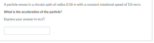 A particle moves in a circular path of radius 0.10 m with a constant rotational speed of 5.0 rev/s.
What is the acceleration of the particle?
Express your answer in m/s².