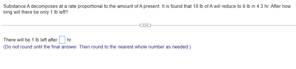 Substance A decomposes at a rate proportional to the amount of A present. It is found that 18 lb of A will reduce to 9 lb in 4.3 hr. After how
long will there be only 1 lb left?
(...)
There will be 1 lb left after hr.
(Do not round until the final answer. Then round to the nearest whole number as needed.)