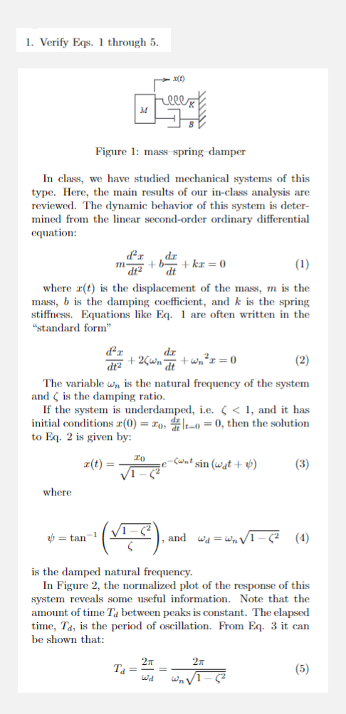 1. Verify Eqs. 1 through 5.
Figure 1: mass spring damper
In class, we have studied mechanical systems of this
type. Here, the main results of our in-class analysis are
reviewed. The dynamic behavior of this system is deter-
mined from the linear second-order ordinary differential
equation:
where
(1)
where r(t) is the displacement of the mass, m is the
mass, b is the damping coefficient, and k is the spring
stiffness. Equations like Eq. 1 are often written in the
"standard form"
ď²x
dt2
r(t) =
= tan-1
d²r
dt2
m.
M
+25wn +wn²x = 0
(2)
The variable wn is the natural frequency of the system
and is the damping ratio.
If the system is underdamped, i.e. < < 1, and it has
initial conditions (0) = zot-o = 0, then the solution
to Eq. 2 is given by:
IO
√1
x(1)
T₁ =
+b+kr = 0
dt
2π
dr.
dt
ل لها
-(wat sin (wat +)
and
is the damped natural frequency.
In Figure 2, the normalized plot of the response of this
system reveals some useful information. Note that the
amount of time Ta between peaks is constant. The elapsed
time, Ta, is the period of oscillation. From Eq. 3 it can
be shown that:
Wd = W₂1
(3)
√1-5² (4)
2T
Wn√1-(2
(5)