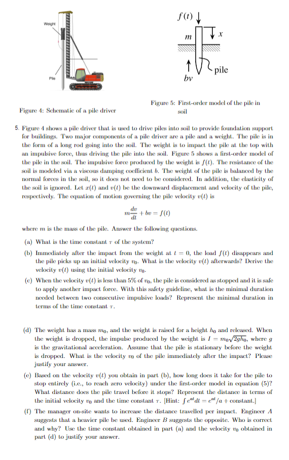 Weight
Ple
Figure 4: Schematic of a pile driver
f(t) ↓
m
du
m² + bv=f(1)
by
pile
Figure 5: First-order model of the pile in
soil
5. Figure 4 shows a pile driver that is used to drive piles into soil to provide foundation support
for buildings. Two major components of a pile driver are a pile and a weight. The pile is in
the form of a long rod going into the soil. The weight is to impact the pile at the top with
an impulsive force, thus driving the pile into the soil. Figure 5 shows a first-order model of
the pile in the soil. The impulsive force produced by the weight is f(t). The resistance of the
soil is modeled via a viscous damping coefficient. b. The weight of the pile is balanced by the
normal forces in the soil, so it does not need to be considered. In addition, the elasticity of
the soil is ignored. Let z(t) and v(t) be the downward displacement and velocity of the pile,
respectively. The equation of motion governing the pile velocity v(1) is
where m is the mass of the pile. Answer the following questions.
(a) What is the time constant 7 of the system?
(b) Immediately after the impact from the weight at t=0, the load f(t) disappears and
the pile picks up an initial velocity . What is the velocity (1) afterwards? Derive the
velocity v(1) using the initial velocity 0.
(c) When the velocity v(1) is less than 5% of to, the pile is considered as stopped and it is safe
to apply another impact force. With this safety guideline, what is the minimal duration
needed between two consecutive impulsive loads? Represent the minimal duration in
terms of the time constant 7.
(d) The weight has a mass mo, and the weight is raised for a height ho and released. When
the weight is dropped, the impulse produced by the weight is I = m mo√2gho, where g
is the gravitational acceleration. Assume that the pile is stationary before the weight
is dropped. What is the velocity to of the pile immediately after the impact? Please
justify your answer.
(e) Based on the velocity v(1) you obtain in part (b), how long does it take for the pile to
stop entirely (i.c., to reach zero velocity) under the first-order model in equation (5)?
What distance does the pile travel before it stops? Represent the distance in terms of
the initial velocity and the time constant. 7. [Hint: fedt = c/a + constant.]
T.
(f) The manager on-site wants to increase the distance travelled per impact. Engineer A
suggests that a heavier pile be used. Engineer B suggests the opposite. Who is correct
and why? Use the time constant obtained in part (a) and the velocity to obtained in
part (d) to justify your answer.