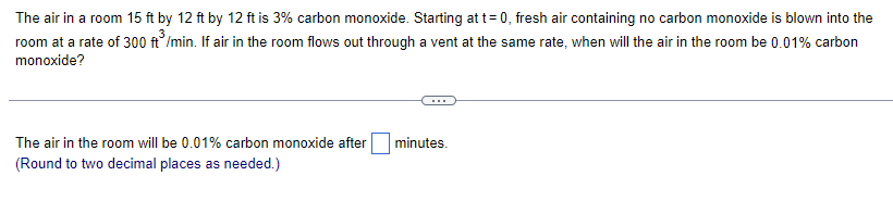 The air in a room 15 ft by 12 ft by 12 ft is 3% carbon monoxide. Starting at t=0, fresh air containing no carbon monoxide is blown into the
room at a rate of 300 ft/min. If air in the room flows out through a vent at the same rate, when will the air in the room be 0.01% carbon
monoxide?
The air in the room will be 0.01% carbon monoxide after
(Round to two decimal places as needed.)
minutes.