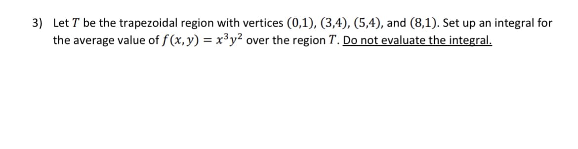 3) Let T be the trapezoidal region with vertices (0,1), (3,4), (5,4), and (8,1). Set up an integral for
the average value of f(x, y) = x³y² over the region T. Do not evaluate the integral.